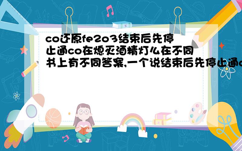 co还原fe2o3结束后先停止通co在熄灭酒精灯么在不同书上有不同答案,一个说结束后先停止通co,再熄灭酒精灯,是为了防止co逸散到空气中污染环境,让co先完全燃烧,可是另一种是先灭灯在停止通co