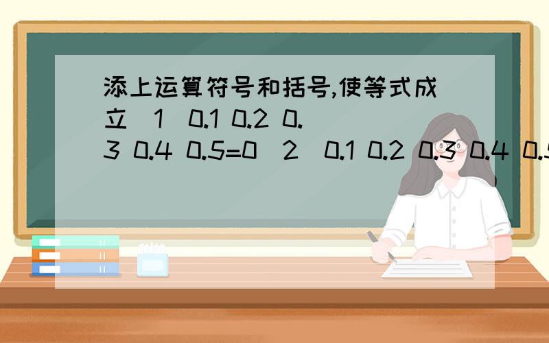 添上运算符号和括号,使等式成立（1）0.1 0.2 0.3 0.4 0.5=0（2）0.1 0.2 0.3 0.4 0.5=1（3）0.1 0.2 0.3 0.4 0.5=2（4）0.1 0.2 0.3 0.4 0.5=3（5）0.1 0.2 0.3 0.4 0.5=4（6）0.1 0.2 0.3 0.4 0.5=5