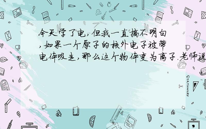 今天学了电,但我一直搞不明白,如果一个原子的核外电子被带电体吸走,那么这个物体变为离子.老师说带正电的物体与验电器接触时验电器的电子被此带点体吸走,那么构成验电器的原子不是