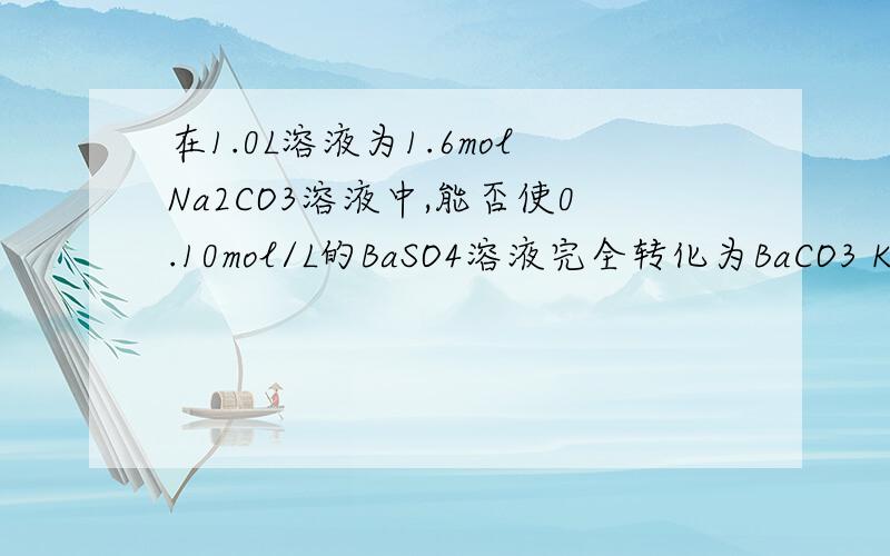 在1.0L溶液为1.6molNa2CO3溶液中,能否使0.10mol/L的BaSO4溶液完全转化为BaCO3 Ksp（BaSO4)=1.08×10-10Ksp（BaCO3)=2.58×10-9