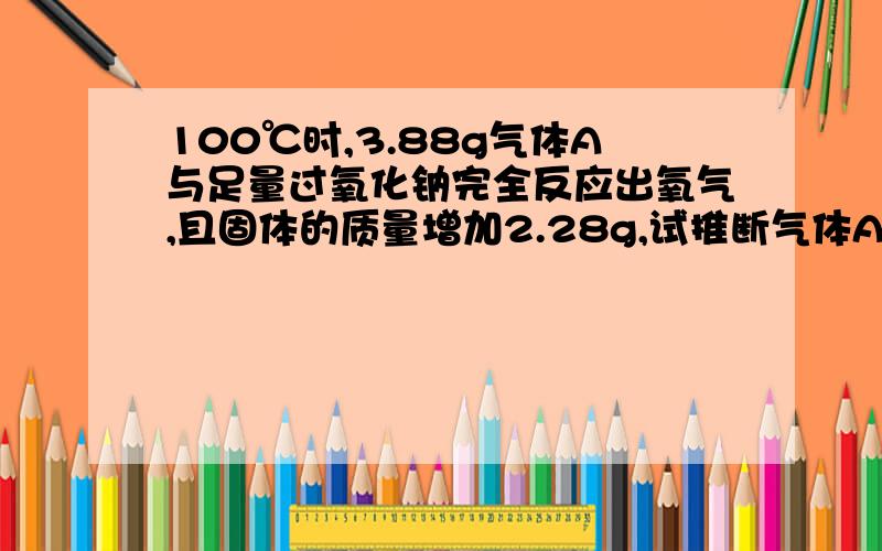 100℃时,3.88g气体A与足量过氧化钠完全反应出氧气,且固体的质量增加2.28g,试推断气体A是什么.