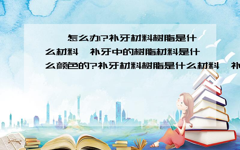 ★★怎么办?补牙材料树脂是什么材料,补牙中的树脂材料是什么颜色的?补牙材料树脂是什么材料,补牙中的树脂材料是什么颜色的?