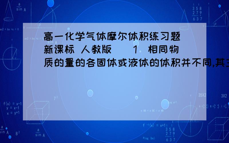 高一化学气体摩尔体积练习题 新课标 人教版　　1．相同物质的量的各固体或液体的体积并不同,其主要原因是 （ ）　　A．粒子的大小不同 B．粒子的质量不同 　　C．粒子间距离不同 D．粒