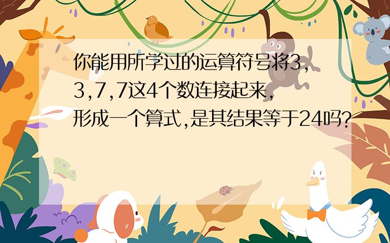 你能用所学过的运算符号将3,3,7,7这4个数连接起来,形成一个算式,是其结果等于24吗?