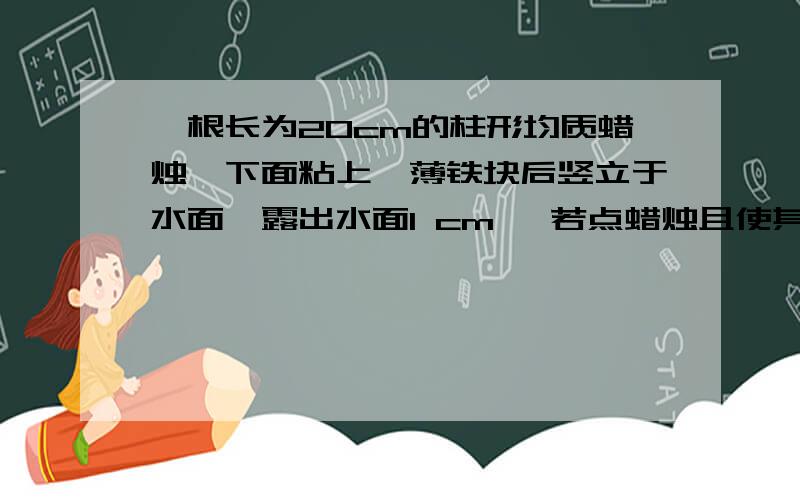 一根长为20cm的柱形均质蜡烛,下面粘上一薄铁块后竖立于水面,露出水面1 cm ,若点蜡烛且使其以0.1 cm/s 的速度平稳燃烧,则几秒后烛焰(这里指蜡烛上表面)上表面与水面相平?（忽略铁片体积,p蜡