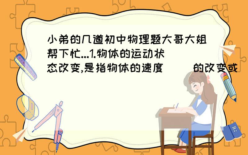 小弟的几道初中物理题大哥大姐帮下忙...1.物体的运动状态改变,是指物体的速度( )的改变或( )的改变或它们同时改变.要改变的运动状态,就必须对物体( ).2.吊在天花板的电灯处与静止状态,电