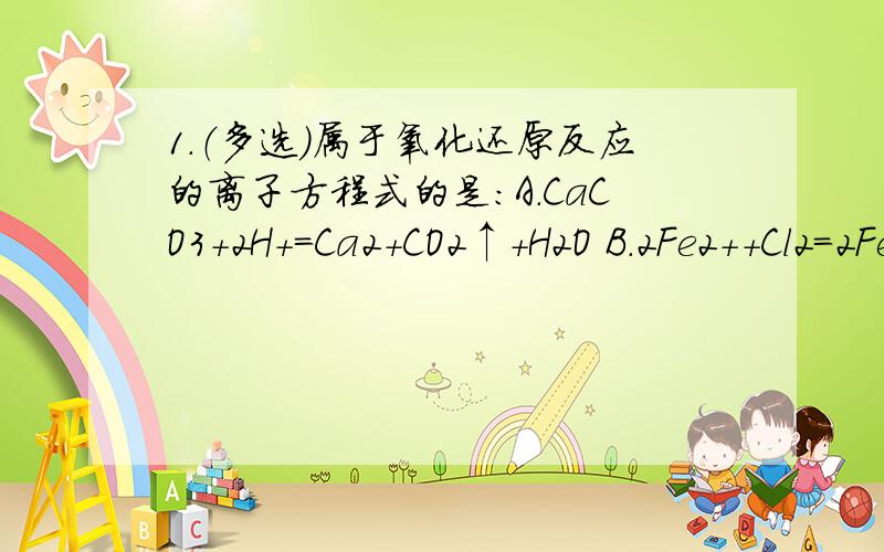 1.（多选）属于氧化还原反应的离子方程式的是：A.CaCO3＋2H+=Ca2＋CO2↑＋H2O B.2Fe2+＋Cl2=2Fe3+＋2Cl-C.HCO3-＋H+=CO2↑＋H2O D.2Na＋2H2O=2Na+＋2OH-＋H2↑PS.像这类题该怎么判断?2.用FeCl3溶液腐蚀印刷电路板