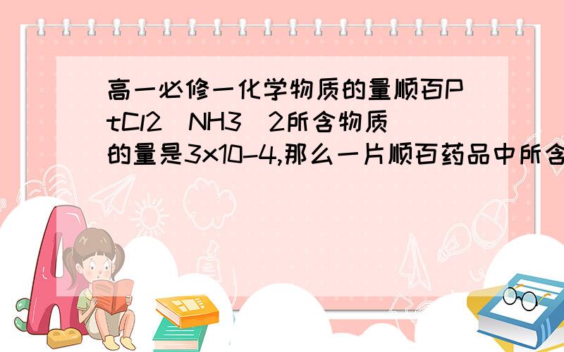 高一必修一化学物质的量顺百PtCl2(NH3)2所含物质的量是3x10-4,那么一片顺百药品中所含氮源子的物质的量合个书各是什么