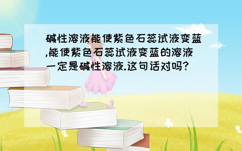 碱性溶液能使紫色石蕊试液变蓝,能使紫色石蕊试液变蓝的溶液一定是碱性溶液.这句话对吗?