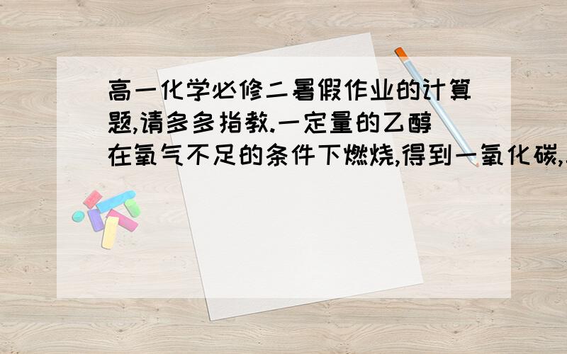 高一化学必修二暑假作业的计算题,请多多指教.一定量的乙醇在氧气不足的条件下燃烧,得到一氧化碳,二氧化碳和水的总质量为27.6g,其中水的质量为10.8g.试求一氧化碳和二氧化碳的质量.