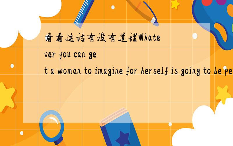 看看这话有没有道理Whatever you can get a woman to imagine for herself is going to be perceived by her as being her own thought,and therefore she will not resist it.Whatever you have to argue a woman into will be perceived as coming from outs