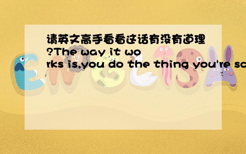 请英文高手看看这话有没有道理?The way it works is,you do the thing you're scared shitless of,and you get the courage AFTER you do it,not before you do it.