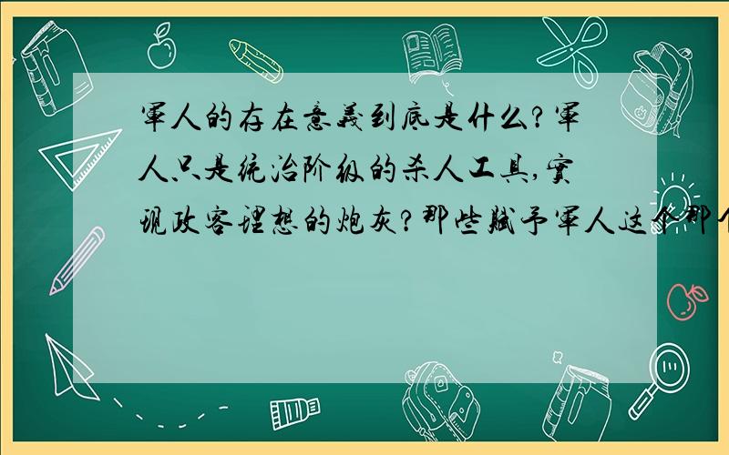 军人的存在意义到底是什么?军人只是统治阶级的杀人工具,实现政客理想的炮灰?那些赋予军人这个那个荣誉的人们自己为什么不去当兵杀敌,也不会让他们的子女去（我指的是战争时期,和平