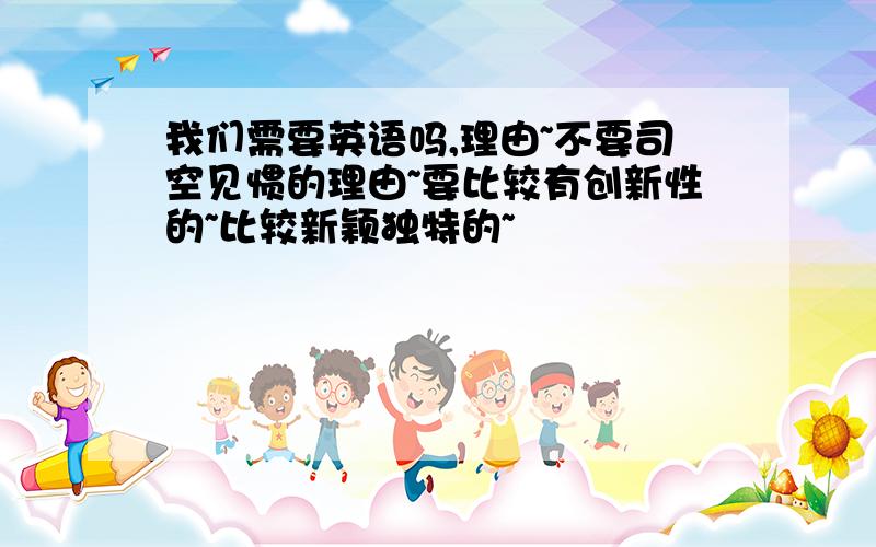 我们需要英语吗,理由~不要司空见惯的理由~要比较有创新性的~比较新颖独特的~