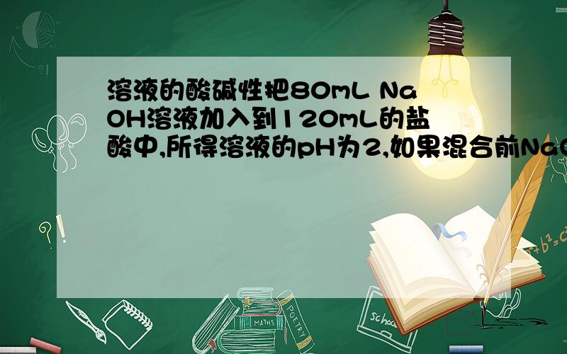 溶液的酸碱性把80mL NaOH溶液加入到120mL的盐酸中,所得溶液的pH为2,如果混合前NaOH溶液和盐酸的物质的量浓度相同,则它们的浓度为（）A.0.5mol/LB.0.1mol/LC.0.05mol/LD.1mol/L抱歉 还有一个想问问的问题