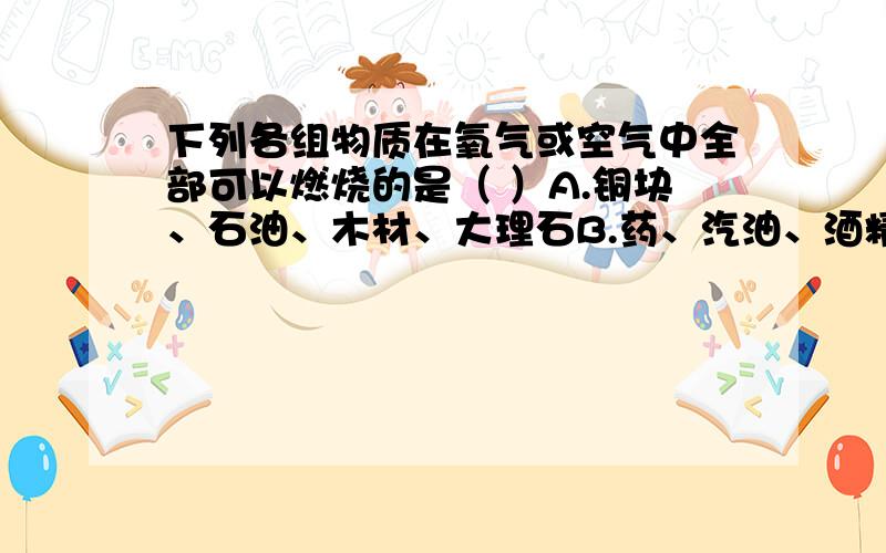 下列各组物质在氧气或空气中全部可以燃烧的是（ ）A.铜块、石油、木材、大理石B.药、汽油、酒精、白磷C.镁粉、硫粉、氢气、高锰酸钾、D.食盐、氮气、氧气、油漆在线等回答！！！！！