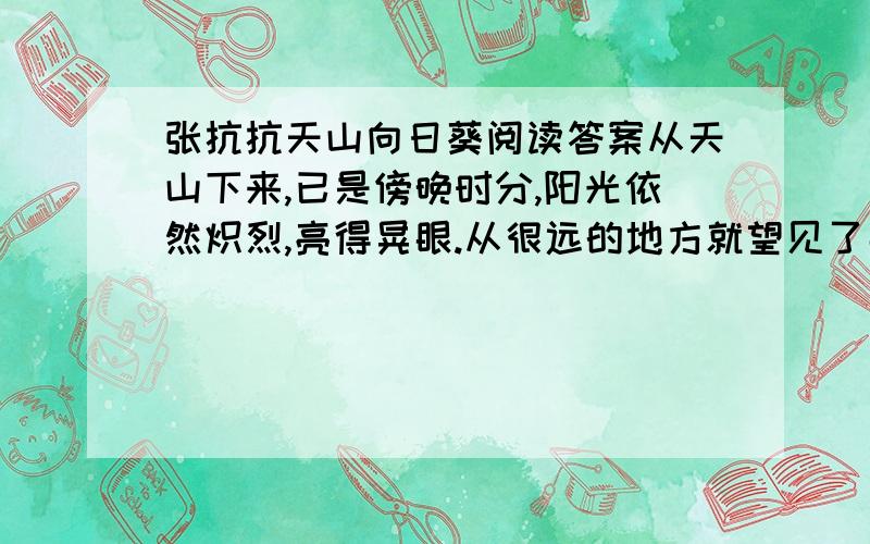 张抗抗天山向日葵阅读答案从天山下来,已是傍晚时分,阳光依然炽烈,亮得晃眼.从很远的地方就望见了那一大片向日葵海洋,像是天边扑腾着一群金色羽毛的大鸟.车渐渐驶近,你喜欢你兴奋,大