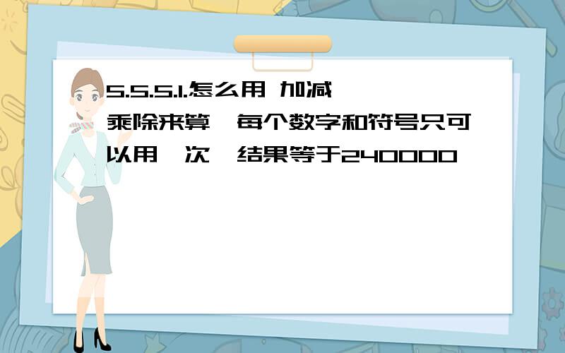 5.5.5.1.怎么用 加减乘除来算,每个数字和符号只可以用一次,结果等于240000