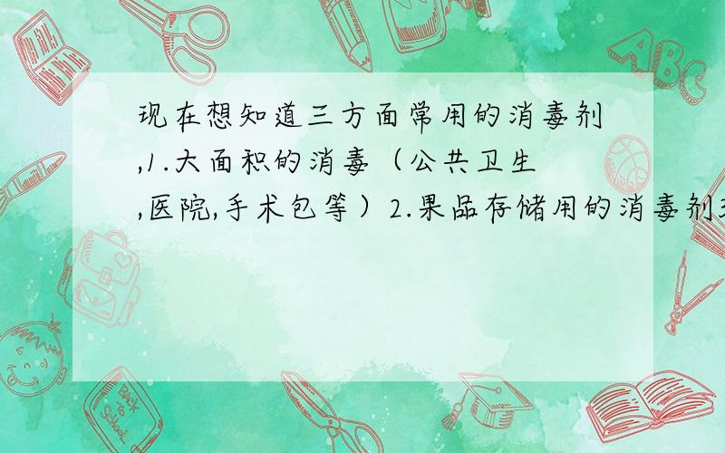 现在想知道三方面常用的消毒剂,1.大面积的消毒（公共卫生,医院,手术包等）2.果品存储用的消毒剂3.大的疫情后使用的消毒剂