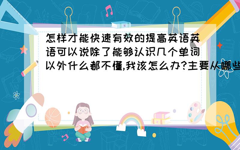 怎样才能快速有效的提高英语英语可以说除了能够认识几个单词以外什么都不懂,我该怎么办?主要从哪些方面去学?希望大家给我一些比较有效快速的方法,主要是抓分,在短时间内能看到成绩