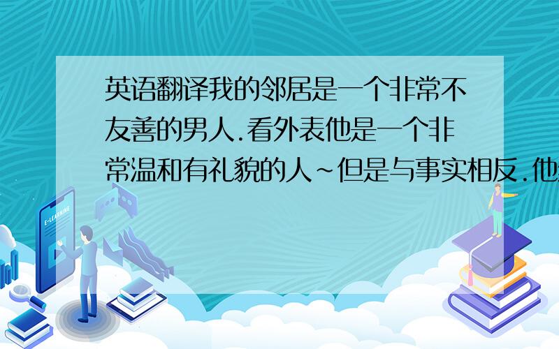 英语翻译我的邻居是一个非常不友善的男人.看外表他是一个非常温和有礼貌的人~但是与事实相反.他经常深夜听音乐,把音乐开到很大声.经常半夜洗衣服~洗到凌晨~还有他的狗也跟主人一样,