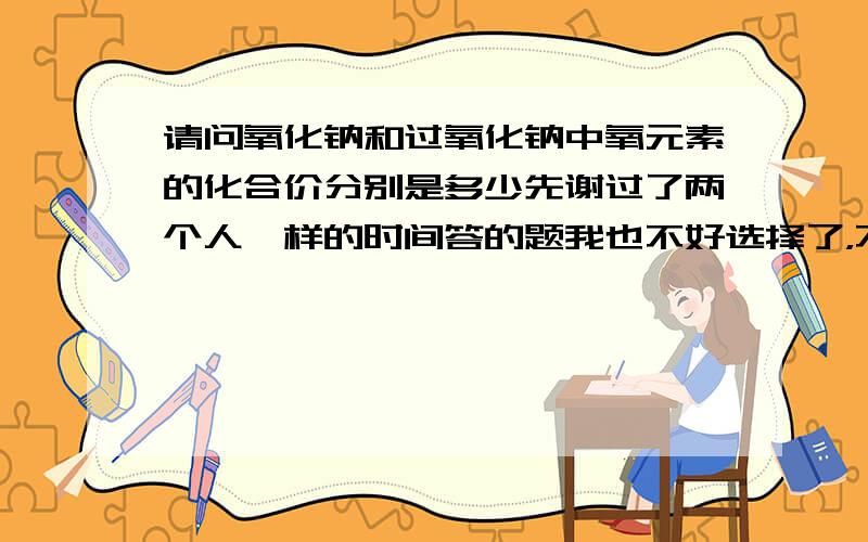 请问氧化钠和过氧化钠中氧元素的化合价分别是多少先谢过了两个人一样的时间答的题我也不好选择了，不过这对于后面那位有点不公平，所以投票后我会先投后面的那位一票，显得公正一