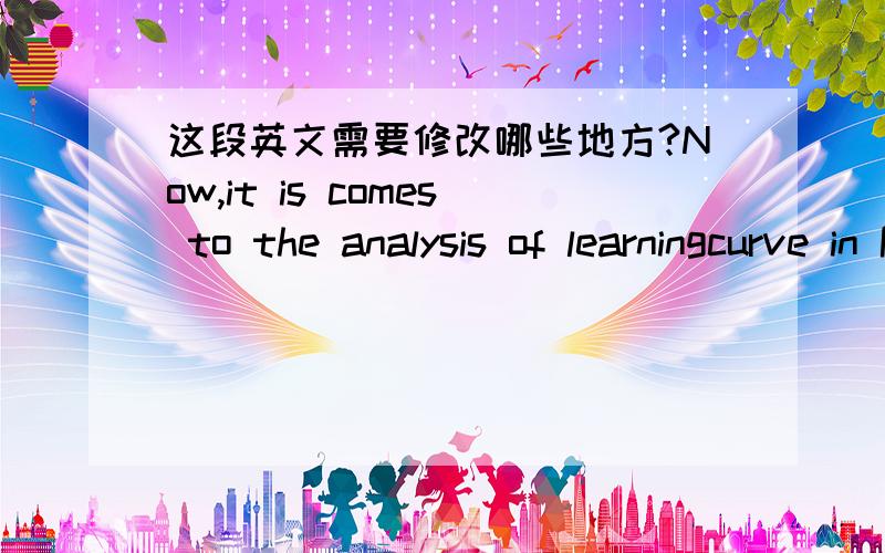 这段英文需要修改哪些地方?Now,it is comes to the analysis of learningcurve in PR company.In fact,the performance of PR company is in the periodsof no return show up on the curve as a fairly straight horizontal line.Although the training is