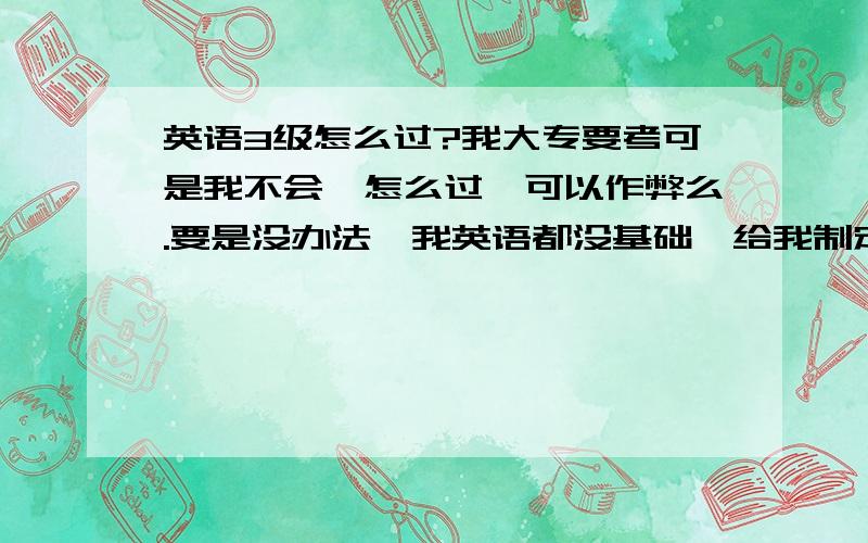 英语3级怎么过?我大专要考可是我不会,怎么过,可以作弊么.要是没办法,我英语都没基础,给我制定个方案吧!