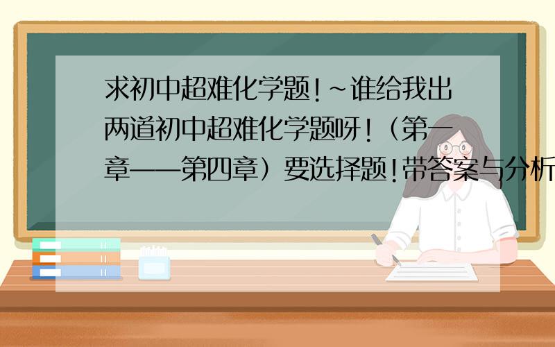 求初中超难化学题!~谁给我出两道初中超难化学题呀!（第一章——第四章）要选择题!带答案与分析!