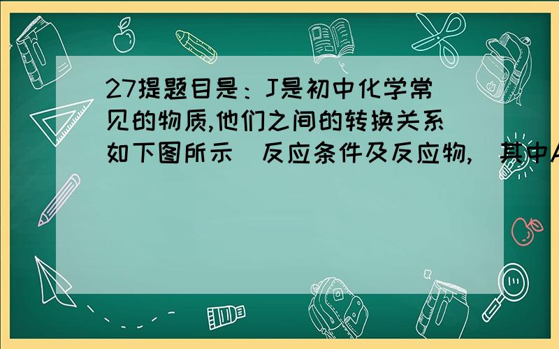 27提题目是：J是初中化学常见的物质,他们之间的转换关系如下图所示（反应条件及反应物,）其中AB组成元素相同,FI组成元素也相同,J是大理石的主要成分,E→D的现象是黑色固体粉末变红色