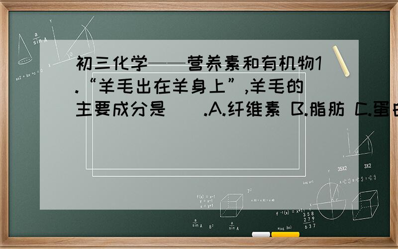 初三化学——营养素和有机物1.“羊毛出在羊身上”,羊毛的主要成分是（）.A.纤维素 B.脂肪 C.蛋白质 D.糖类 （羊毛是天然纤维,但毛发又有蛋白质啊） 2.下列家庭小实验不可行的是（）.A.用