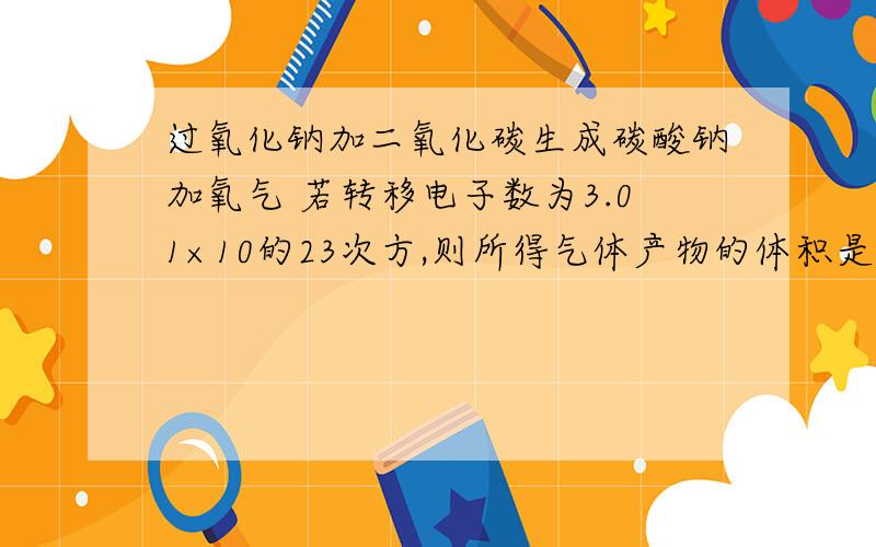 过氧化钠加二氧化碳生成碳酸钠加氧气 若转移电子数为3.01×10的23次方,则所得气体产物的体积是?亲们帮我分析下这题