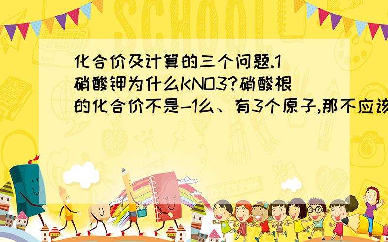 化合价及计算的三个问题.1）硝酸钾为什么KNO3?硝酸根的化合价不是-1么、有3个原子,那不应该（-1）x3+K=0 推出K=3为什么不是K3NO3啊?而且K也是正一价.下面两个是计算题2) ,莽草酸（C7H10O5)中,174g