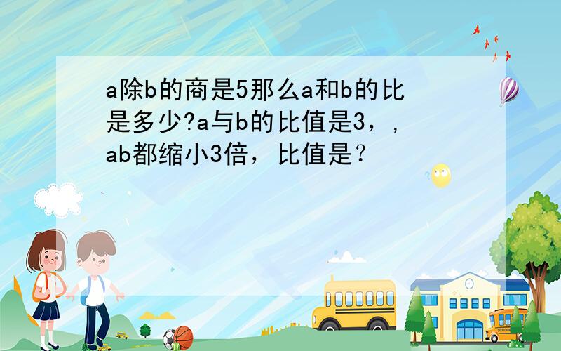 a除b的商是5那么a和b的比是多少?a与b的比值是3，,ab都缩小3倍，比值是？