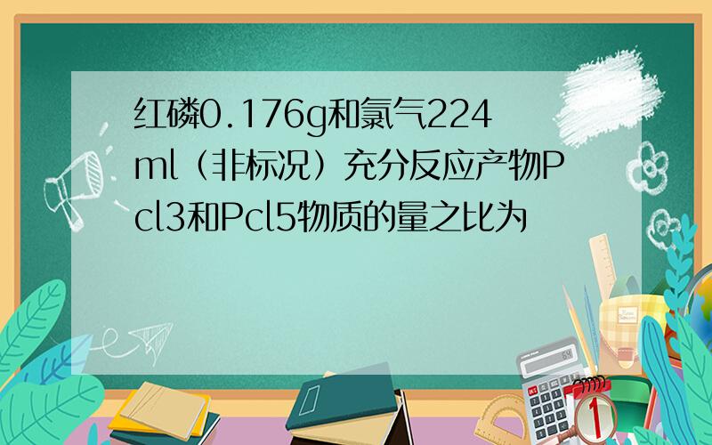 红磷0.176g和氯气224ml（非标况）充分反应产物Pcl3和Pcl5物质的量之比为