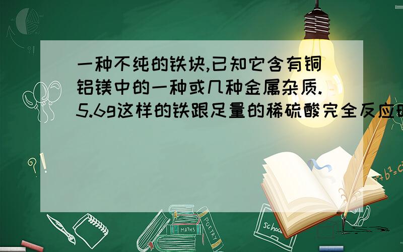 一种不纯的铁块,已知它含有铜铝镁中的一种或几种金属杂质.5.6g这样的铁跟足量的稀硫酸完全反应时,生成0.2g氢气则此铁块中一定含有的金属杂质是(要解题过程）