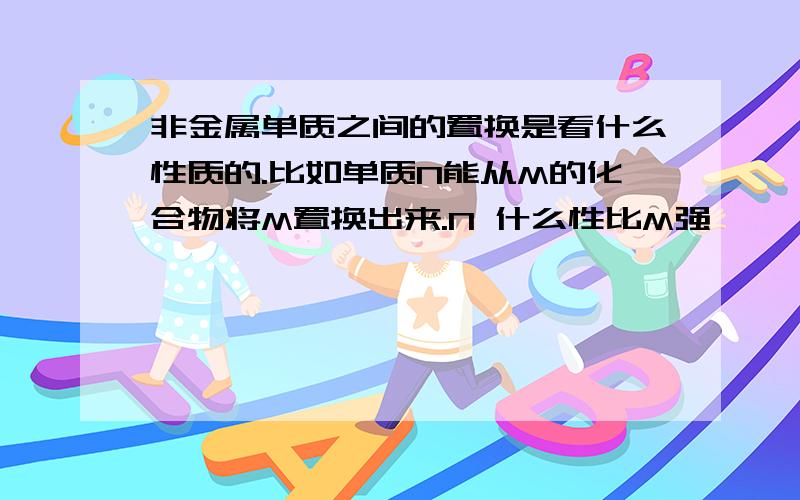 非金属单质之间的置换是看什么性质的.比如单质N能从M的化合物将M置换出来.N 什么性比M强