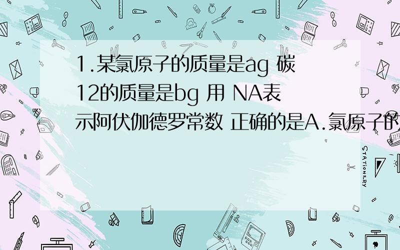 1.某氯原子的质量是ag 碳12的质量是bg 用 NA表示阿伏伽德罗常数 正确的是A.氯原子的相对原子质量为12b/aB.m g 该氯原子的物质的量一定是m/（a*NA)molC.该氯原子的摩尔质量是a*NAD.n g该氯原子所含