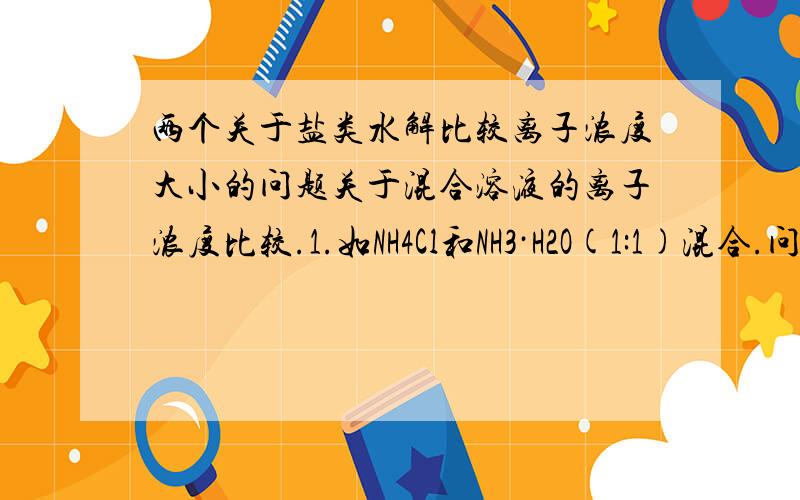 两个关于盐类水解比较离子浓度大小的问题关于混合溶液的离子浓度比较.1.如NH4Cl和NH3·H2O(1:1)混合.问最终各离子浓度大小.2.HAC和NaAC(1:1)混合.问最终各离子浓度大小 (HAC表示CH3COOH NaAC表示CH3COO