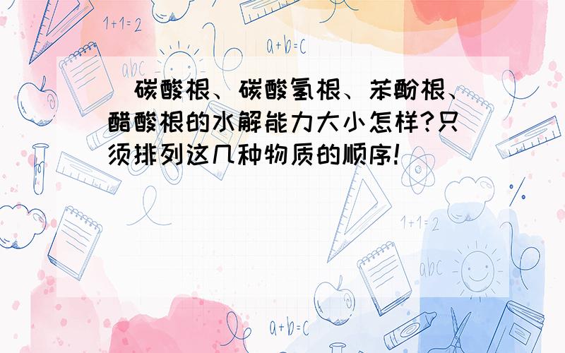 )碳酸根、碳酸氢根、苯酚根、醋酸根的水解能力大小怎样?只须排列这几种物质的顺序!