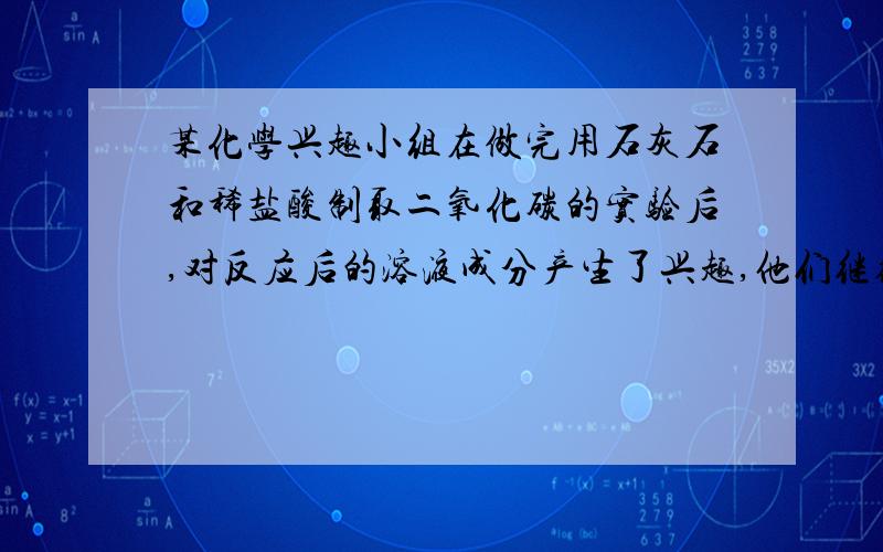 某化学兴趣小组在做完用石灰石和稀盐酸制取二氧化碳的实验后,对反应后的溶液成分产生了兴趣,他们继续进行实验探究. 【提出猜想】根据的反应原理,小组成员进行了如下猜想.  猜想一：