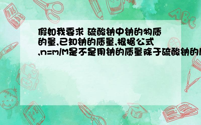 假如我要求 硫酸钠中钠的物质的量,已知钠的质量,根据公式,n=m/M是不是用钠的质量除于硫酸钠的摩尔质量?,还是除于钠的摩尔质量,也就是23*2=48g/mol,若都不是,