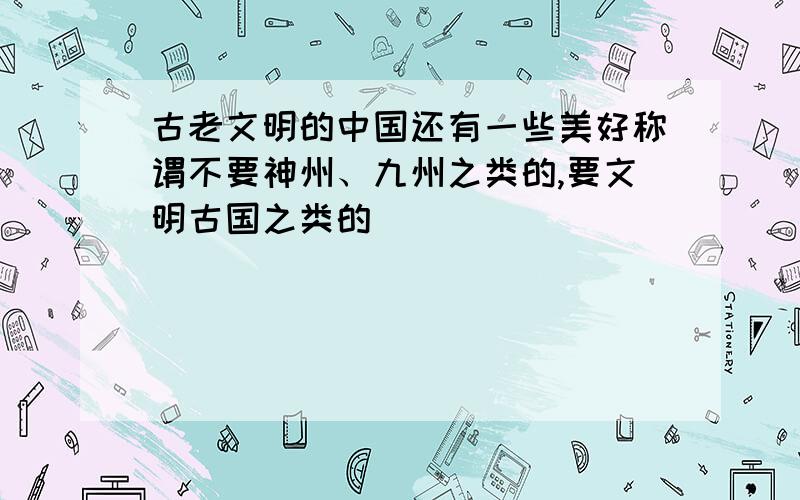 古老文明的中国还有一些美好称谓不要神州、九州之类的,要文明古国之类的