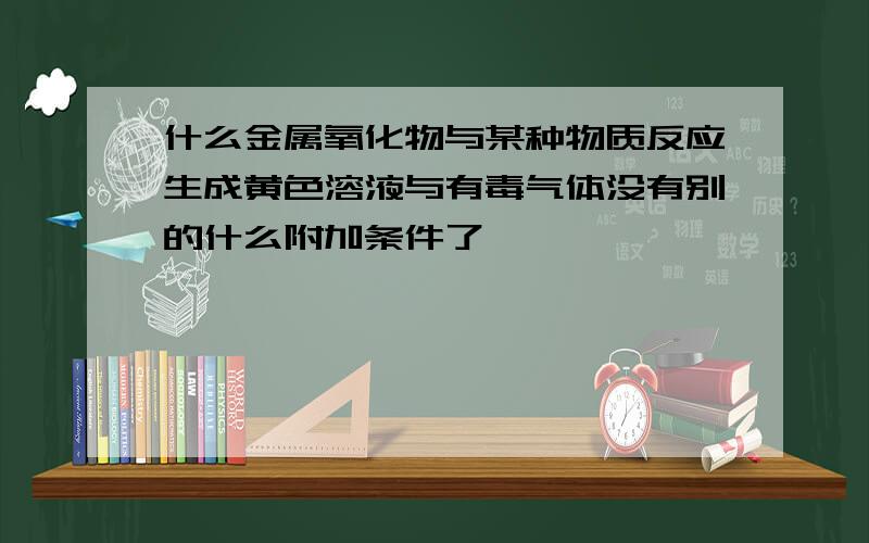 什么金属氧化物与某种物质反应生成黄色溶液与有毒气体没有别的什么附加条件了,