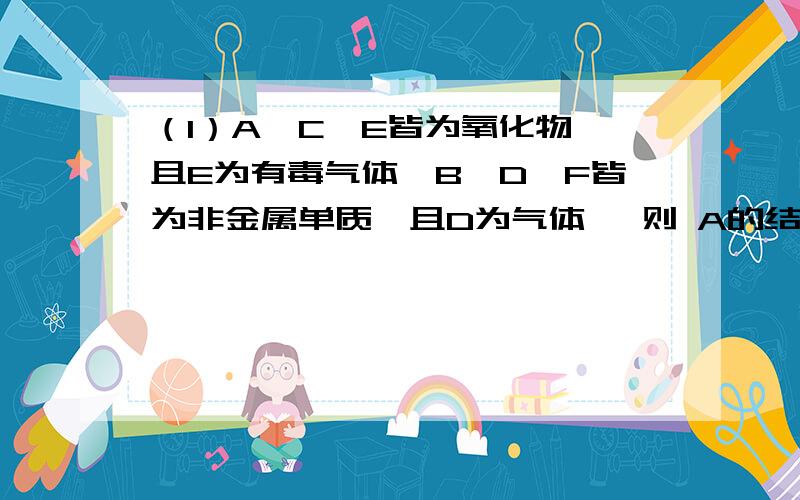 （1）A、C、E皆为氧化物,且E为有毒气体,B、D、F皆为非金属单质,且D为气体 ,则 A的结构式?(2)若A、C、E皆为氢化物,三者皆为极性分子,其中C的相对分子质量最小；D、E、F皆为氧化物,其中D、F为