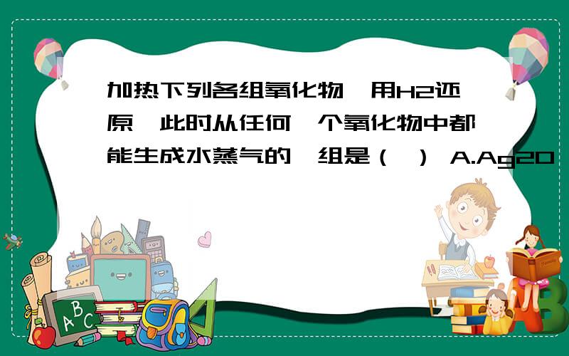 加热下列各组氧化物,用H2还原,此时从任何一个氧化物中都能生成水蒸气的一组是（ ） A.Ag2O、BaO、CuO B.Ag2O、CuO、Fe2O3 C.Al2O3、HgO、Fe2O3 D.Ag2O、HgO、Na2O