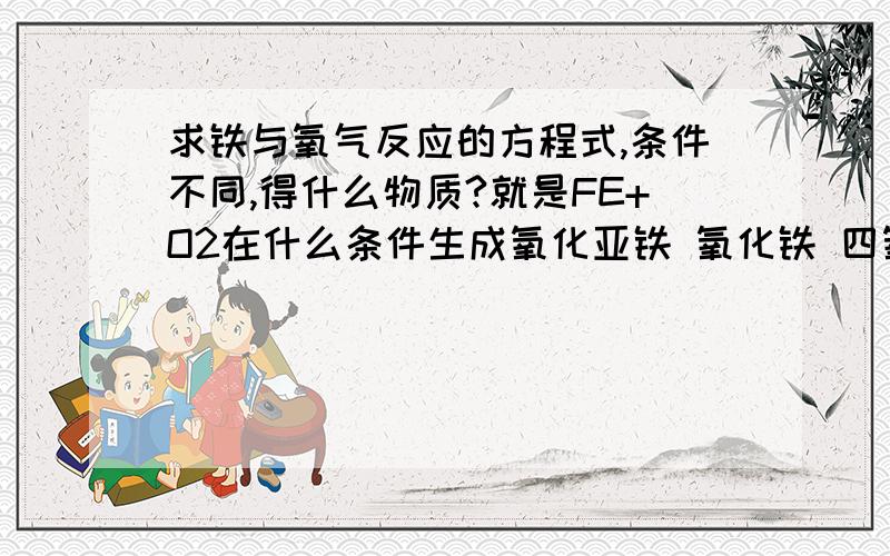 求铁与氧气反应的方程式,条件不同,得什么物质?就是FE+O2在什么条件生成氧化亚铁 氧化铁 四氧化三铁?