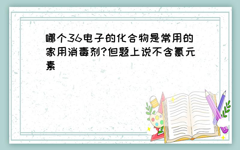 哪个36电子的化合物是常用的家用消毒剂?但题上说不含氯元素