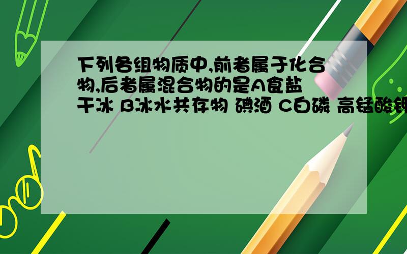 下列各组物质中,前者属于化合物,后者属混合物的是A食盐 干冰 B冰水共存物 碘酒 C白磷 高锰酸钾 D净化后的空气 鸡汤