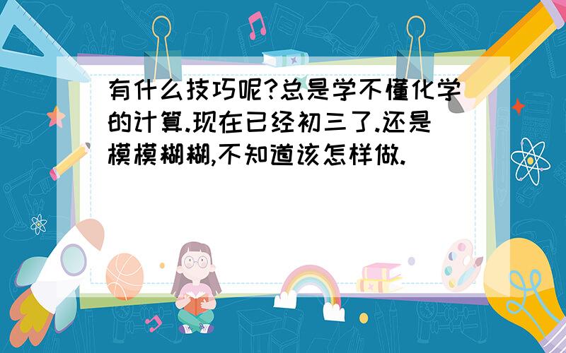 有什么技巧呢?总是学不懂化学的计算.现在已经初三了.还是模模糊糊,不知道该怎样做.